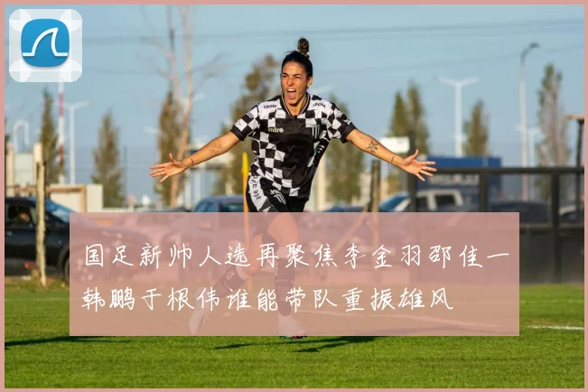 国足新帅人选再聚焦李金羽邵佳一韩鹏于根伟谁能带队重振雄风