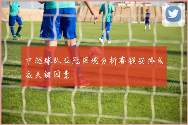 中超球队亚冠困境分析赛程安排或成关键因素