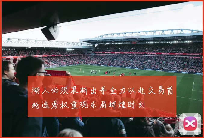 湖人必须果断出手全力以赴交易首轮选秀权重现东眉辉煌时刻