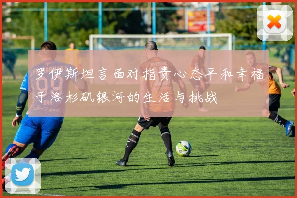 罗伊斯坦言面对指责心态平和幸福于洛杉矶银河的生活与挑战