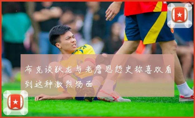 布克谈狄龙与老詹恩怨史称喜欢看到这种激烈场面