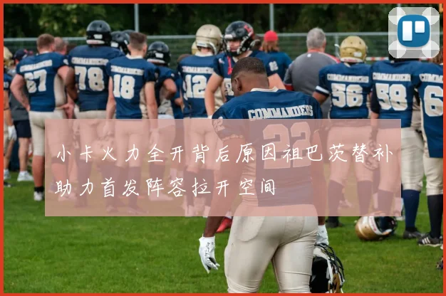 小卡火力全开背后原因祖巴茨替补助力首发阵容拉开空间