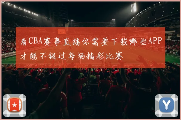 看CBA赛事直播你需要下载哪些APP才能不错过每场精彩比赛